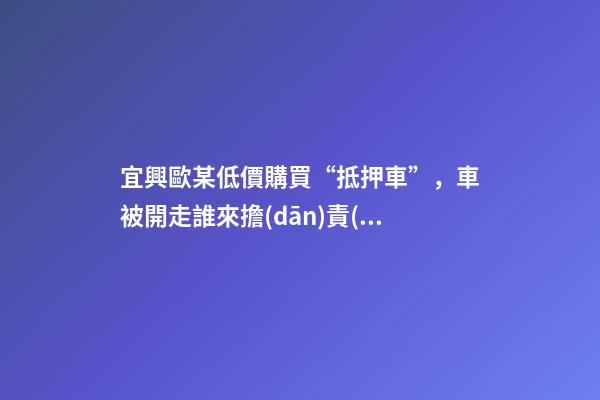 宜興歐某低價購買“抵押車”，車被開走誰來擔(dān)責(zé)？